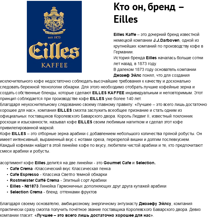 ﷯Кто он, бренд – Eilles Eilles Kaffe – это дочерний бренд известной немецкой компании J.J.Darboven, одной из крупнейших компаний по производству кофе в Германии. История бренда Eilles началась больше сотни лет назад, в 1873 году. В далеком 1873 году основатель компании Джозеф Эйлс понял, что для создания исключительного кофе недостаточно соблюдать высочайшие требования к качеству и досконально следовать бережной технологии обжарки. Для этого необходимо отобрать лучшие кофейные зерна и создать собственные бленды, которые сделают EILLES KAFFEE индивидуальным и неповторимым. Этот принцип соблюдается при производстве кофе EILLES уже более 140 лет. Благодаря неукоснительному следованию своему главному правилу: «Лучшее – это всего лишь достаточно хорошее для нас», компания EILLES смогла заслужить всеобщее признание и стать одним из официальных поставщиков Королевского Баварского двора. Король Людвиг II, известный поклонник роскоши и изысканности, называл кофе EILLES своим любимым напитком и сделал этот кофе привилегированной маркой. Кофе EILLES – это отборные зерна арабики с добавлением небольшого количества пряной робусты. Он имеет интенсивный, выраженный вкус с нотами ореха, перезрелой вишни и долгим послевкусием. Каждый кофеман найдет в этой линейке кофе по вкусу, любители чистой арабики и те, кто предпочитают смеси арабики и робусты. асортимент кофе Eilles делится на две линейки - это Gourmet Cafe и Selection. Cafe Crema -Классический вкус Классическая пенка Cafe Espresso - Классика Светло темной обжарки Rostmeister Caffé Crema - Элитный сорт Арабики Eilles - №1873 Линейка Гармоничных дополняющих друг друга купажей арабики Selection Crema - бленд оттенками фруктов Благодаря своему основателю, амбициозному, энергичному энтузиасту Джозефу Эйлсу, компания практически сразу смогла получить почётное звание поставщика Королевского Баварского двора. Девиз компании гласит: «Лучшее – это всего лишь достаточно хорошее для нас». 