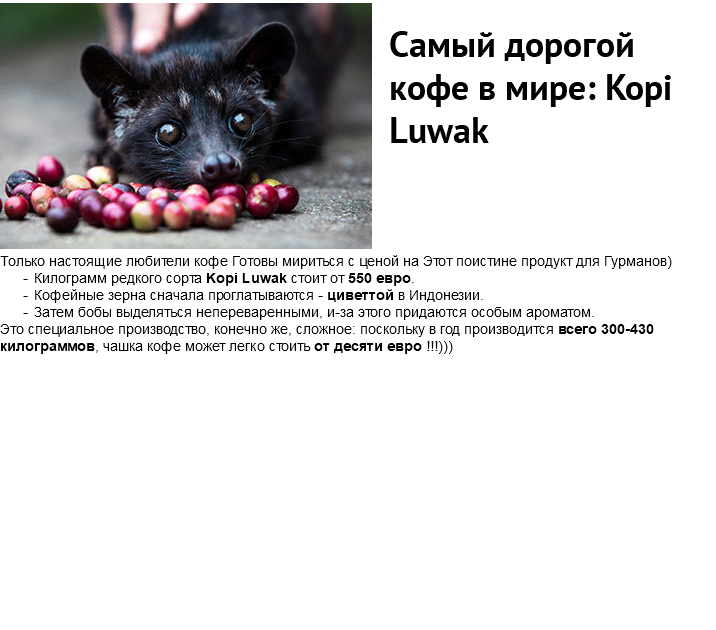 ﷯ Самый дорогой кофе в мире: Kopi Luwak Только настоящие любители кофе Готовы мириться с ценой на Этот поистине продукт для Гурманов) Килограмм редкого сорта Kopi Luwak стоит от 550 евро. Кофейные зерна сначала проглатываются - циветтой в Индонезии. Затем бобы выделяться непереваренными, и-за этого придаются особым ароматом. Это специальное производство, конечно же, сложное: поскольку в год производится всего 300-430 килограммов, чашка кофе может легко стоить от десяти евро !!!)))